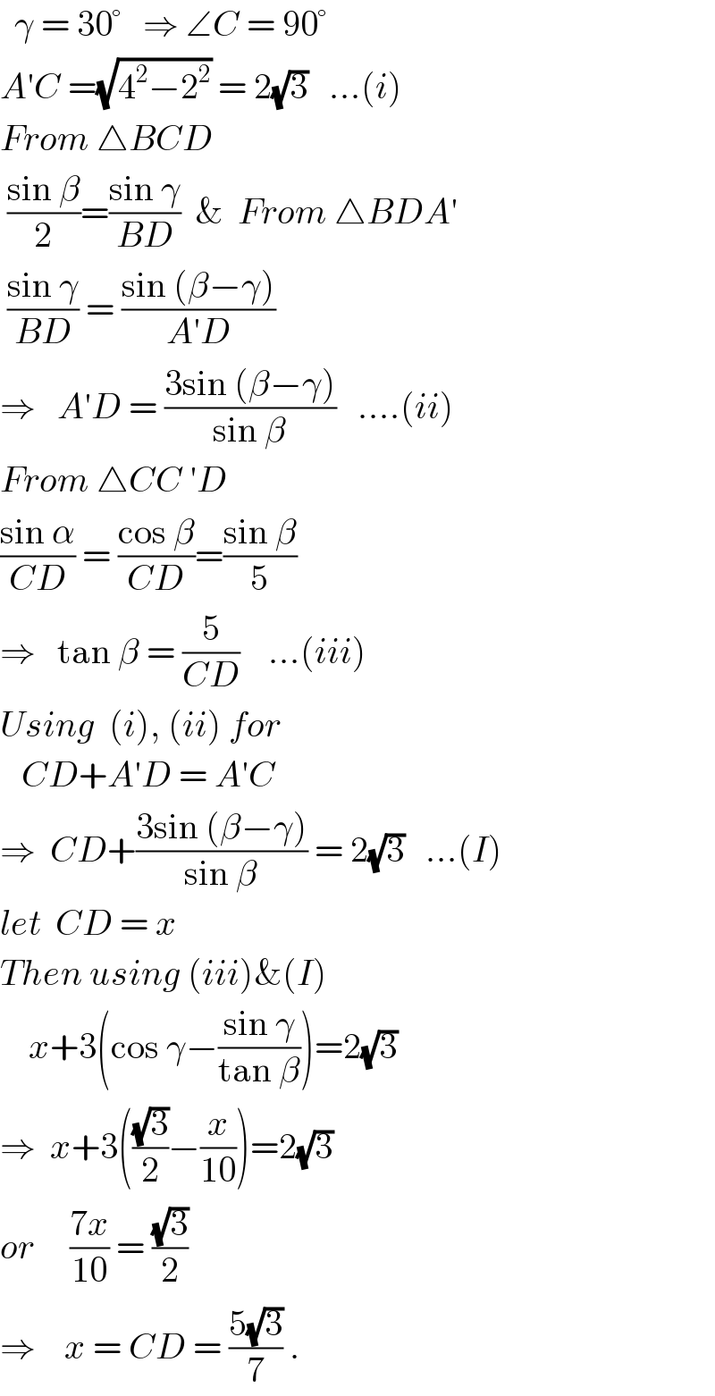   γ = 30°   ⇒ ∠C = 90°  A′C =(√(4^2 −2^2 )) = 2(√3)   ...(i)  From △BCD   ((sin β)/2)=((sin γ)/(BD))  &  From △BDA′   ((sin γ)/(BD)) = ((sin (β−γ))/(A′D))  ⇒   A′D = ((3sin (β−γ))/(sin β))   ....(ii)  From △CC ′D  ((sin α)/(CD)) = ((cos β)/(CD))=((sin β)/5)   ⇒   tan β = (5/(CD))    ...(iii)  Using  (i), (ii) for     CD+A′D = A′C  ⇒  CD+((3sin (β−γ))/(sin β)) = 2(√3)   ...(I)  let  CD = x  Then using (iii)&(I)      x+3(cos γ−((sin γ)/(tan β)))=2(√3)  ⇒  x+3(((√3)/2)−(x/(10)))=2(√3)  or     ((7x)/(10)) = ((√3)/2)  ⇒    x = CD = ((5(√3))/7) .   