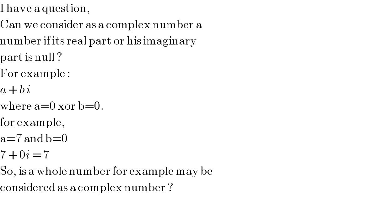 I have a question,  Can we consider as a complex number a  number if its real part or his imaginary  part is null ?  For example :  a + b i  where a=0 xor b=0.  for example,  a=7 and b=0  7 + 0i = 7  So, is a whole number for example may be  considered as a complex number ?  