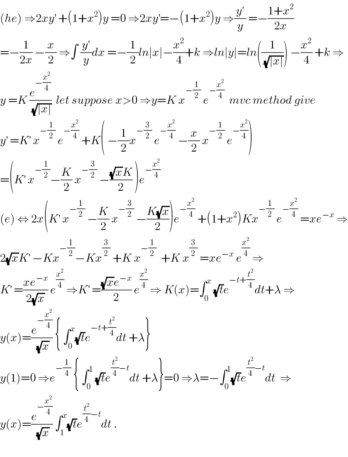 (he) ⇒2xy^′  +(1+x^2 )y =0 ⇒2xy^′ =−(1+x^2 )y ⇒(y^′ /y) =−((1+x^2 )/(2x))  =−(1/(2x)) −(x/2) ⇒∫ (y^′ /y)dx =−(1/2)ln∣x∣−(x^2 /4)+k ⇒ln∣y∣=ln((1/(√(∣x∣)))) −(x^2 /4) +k ⇒  y =K (e^(−(x^2 /4)) /(√(∣x∣)))  let suppose x>0 ⇒y=K x^(−(1/2))  e^(−(x^2 /4))   mvc method give  y^′  =K^′  x^(−(1/2))  e^(−(x^2 /4))  +K( −(1/2)x^(−(3/2))  e^(−(x^2 /4))  −(x/2) x^(−(1/2))  e^(−(x^2 /4)) )  =(K^′  x^(−(1/2)) −(K/2) x^(−(3/2))  −(((√x)K)/2) )e^(−(x^2 /4))   (e) ⇔ 2x(K^′  x^(−(1/2))  −(K/2) x^(−(3/2))  −((K(√x))/2))e^(−(x^2 /4))  +(1+x^2 )Kx^(−(1/2))  e^(−(x^2 /4))  =xe^(−x)  ⇒  2(√x)K^′  −Kx^(−(1/2)) −Kx^(3/2)  +K x^(−(1/2))   +K x^(3/2)  =xe^(−x)  e^(x^2 /4)  ⇒  K^′  =((xe^(−x) )/(2(√x))) e^(x^2 /4)  ⇒K^′  =(((√x)e^(−x) )/2) e^(x^2 /4)  ⇒ K(x)=∫_0 ^x  (√t)e^(−t+(t^2 /4)) dt+λ ⇒  y(x)=(e^(−(x^2 /4)) /(√x)) { ∫_0 ^x (√t)e^(−t+(t^2 /4)) dt +λ}  y(1)=0 ⇒e^(−(1/4))  { ∫_0 ^1  (√t)e^((t^2 /4)−t) dt +λ}=0 ⇒λ=−∫_0 ^1 (√t)e^((t^2 /4)−t) dt  ⇒  y(x)=(e^(−(x^2 /4)) /(√x)) ∫_1 ^x (√t)e^((t^2 /4)−t) dt .    