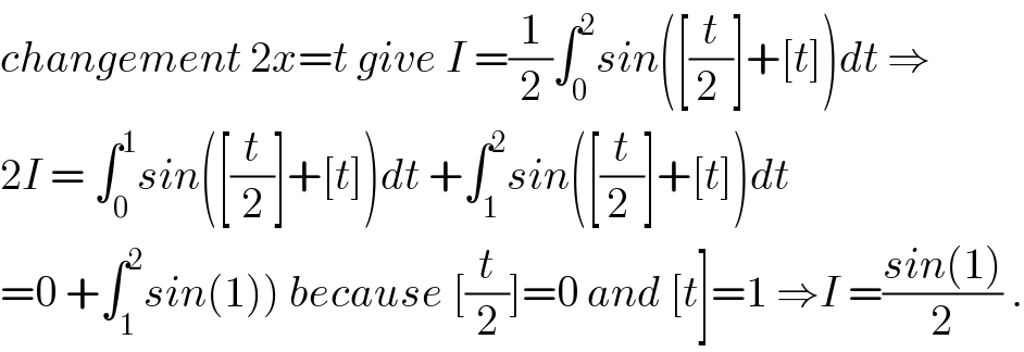 changement 2x=t give I =(1/2)∫_0 ^2 sin([(t/(2 ))]+[t])dt ⇒  2I = ∫_0 ^1 sin([(t/2)]+[t])dt +∫_1 ^2 sin([(t/(2 ))]+[t])dt  =0 +∫_1 ^2 sin(1)) because [(t/2)]=0 and [t]=1 ⇒I =((sin(1))/2) .  