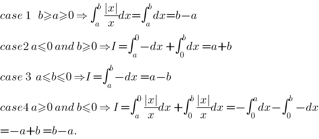 case 1   b≥a≥0 ⇒ ∫_a ^b  ((∣x∣)/x)dx=∫_a ^b dx=b−a  case2 a≤0 and b≥0 ⇒I =∫_a ^0 −dx +∫_0 ^b dx =a+b  case 3  a≤b≤0 ⇒I =∫_a ^b −dx =a−b  case4 a≥0 and b≤0 ⇒ I =∫_a ^0  ((∣x∣)/x)dx +∫_0 ^b  ((∣x∣)/x)dx =−∫_0 ^a dx−∫_0 ^b  −dx  =−a+b =b−a.  