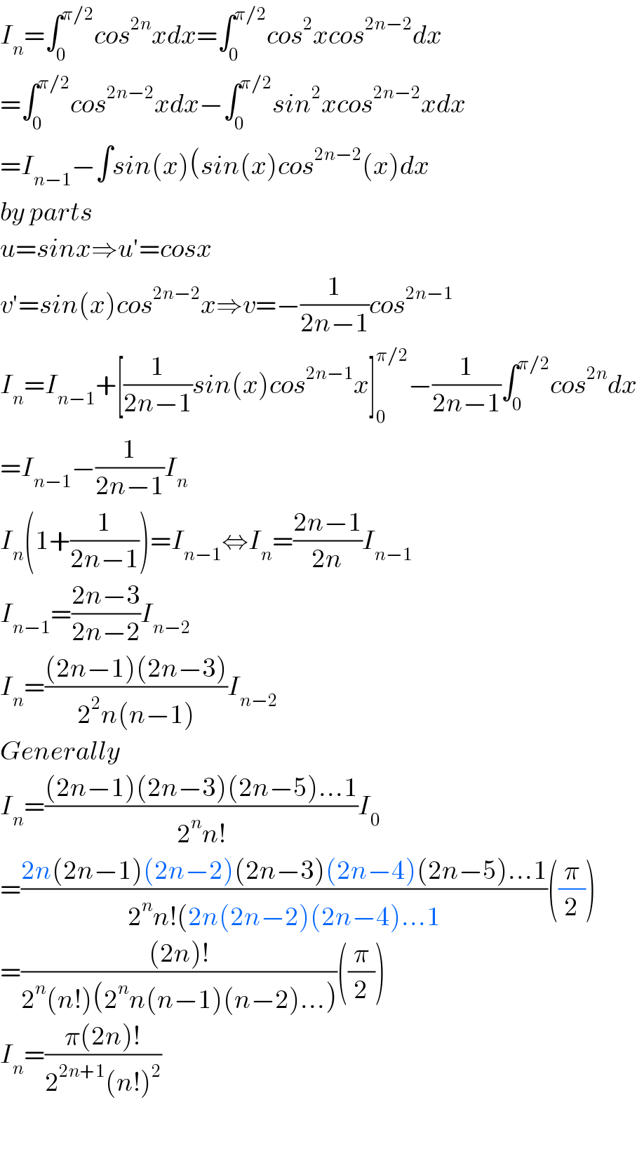 I_n =∫_0 ^(π/2) cos^(2n) xdx=∫_0 ^(π/2) cos^2 xcos^(2n−2) dx  =∫_0 ^(π/2) cos^(2n−2) xdx−∫_0 ^(π/2) sin^2 xcos^(2n−2) xdx  =I_(n−1) −∫sin(x)(sin(x)cos^(2n−2) (x)dx  by parts  u=sinx⇒u′=cosx  v′=sin(x)cos^(2n−2) x⇒v=−(1/(2n−1))cos^(2n−1)   I_n =I_(n−1) +[(1/(2n−1))sin(x)cos^(2n−1) x]_0 ^(π/2) −(1/(2n−1))∫_0 ^(π/2) cos^(2n) dx  =I_(n−1) −(1/(2n−1))I_n   I_n (1+(1/(2n−1)))=I_(n−1) ⇔I_n =((2n−1)/(2n))I_(n−1)   I_(n−1) =((2n−3)/(2n−2))I_(n−2)   I_n =(((2n−1)(2n−3))/(2^2 n(n−1)))I_(n−2)   Generally  I_n =(((2n−1)(2n−3)(2n−5)...1)/(2^n n!))I_0   =((2n(2n−1)(2n−2)(2n−3)(2n−4)(2n−5)...1)/(2^n n!(2n(2n−2)(2n−4)...1))((π/2))  =(((2n)!)/(2^n (n!)(2^n n(n−1)(n−2)...)))((π/2))  I_n =((π(2n)!)/(2^(2n+1) (n!)^2 ))    