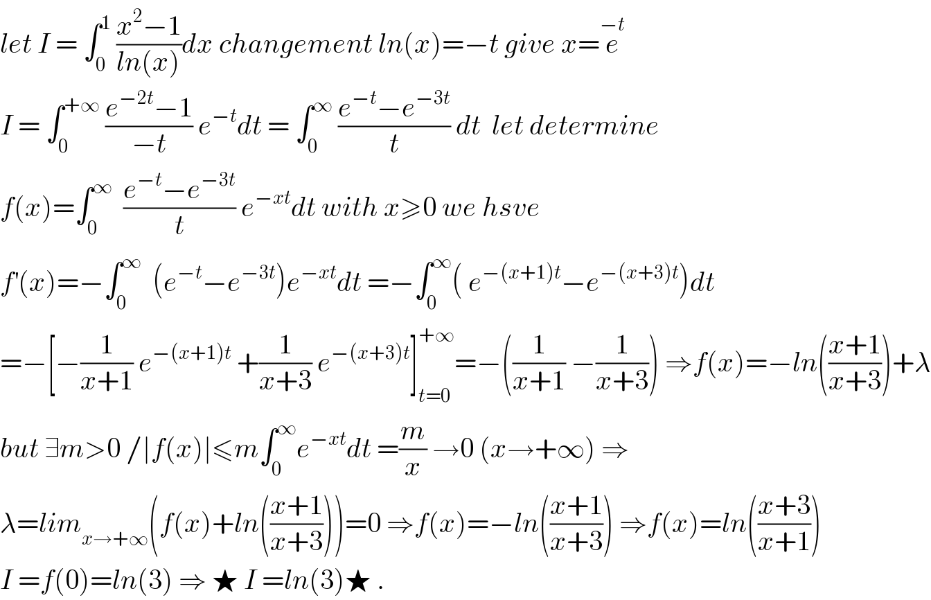 let I = ∫_0 ^1  ((x^2 −1)/(ln(x)))dx changement ln(x)=−t give x=e^(−t)   I = ∫_0 ^(+∞)  ((e^(−2t) −1)/(−t)) e^(−t) dt = ∫_0 ^∞  ((e^(−t) −e^(−3t) )/t) dt  let determine  f(x)=∫_0 ^∞   ((e^(−t) −e^(−3t) )/t) e^(−xt) dt with x≥0 we hsve   f^′ (x)=−∫_0 ^∞   (e^(−t) −e^(−3t) )e^(−xt) dt =−∫_0 ^∞ ( e^(−(x+1)t) −e^(−(x+3)t) )dt   =−[−(1/(x+1)) e^(−(x+1)t)  +(1/(x+3)) e^(−(x+3)t) ]_(t=0) ^(+∞) =−((1/(x+1)) −(1/(x+3))) ⇒f(x)=−ln(((x+1)/(x+3)))+λ  but ∃m>0 /∣f(x)∣≤m∫_0 ^∞ e^(−xt) dt =(m/x) →0 (x→+∞) ⇒  λ=lim_(x→+∞) (f(x)+ln(((x+1)/(x+3))))=0 ⇒f(x)=−ln(((x+1)/(x+3))) ⇒f(x)=ln(((x+3)/(x+1)))  I =f(0)=ln(3) ⇒ ★ I =ln(3)★ .  