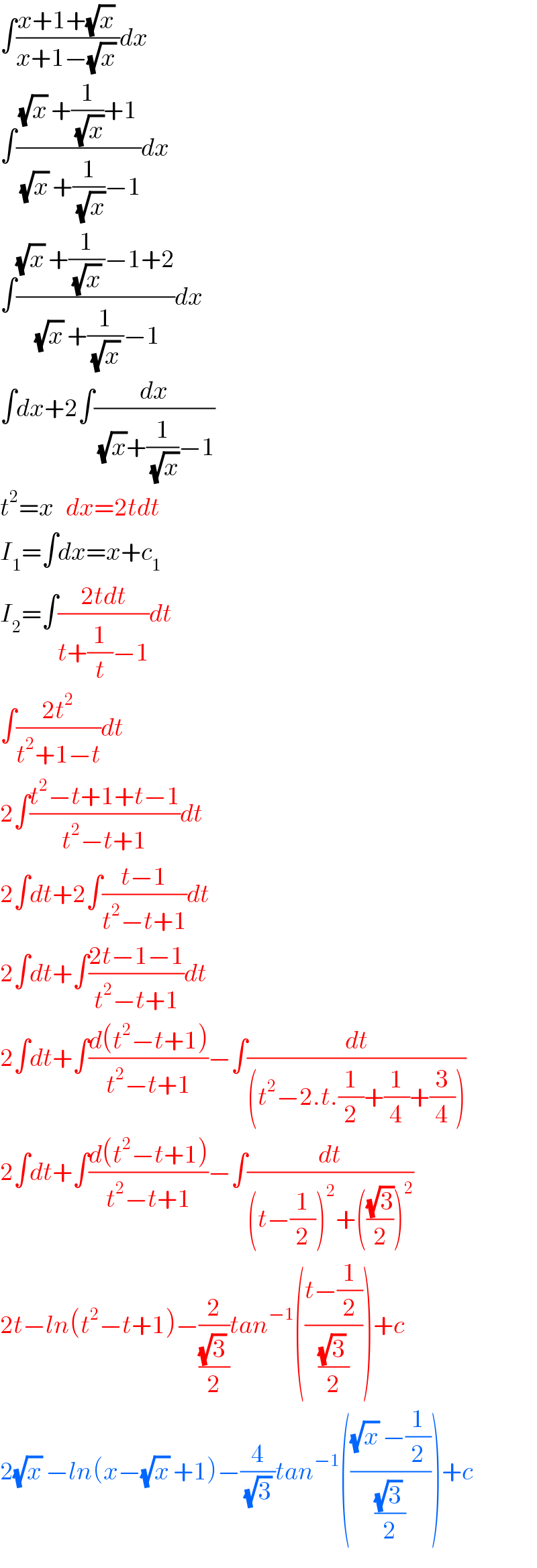 ∫((x+1+(√x) )/(x+1−(√x) ))dx  ∫(((√x) +(1/(√x))+1)/((√x) +(1/(√x))−1))dx  ∫(((√x) +(1/((√x) ))−1+2)/((√x) +(1/((√x) ))−1))dx  ∫dx+2∫(dx/((√x)+(1/(√x))−1))  t^2 =x   dx=2tdt  I_1 =∫dx=x+c_1   I_2 =∫((2tdt)/(t+(1/t)−1))dt  ∫((2t^2 )/(t^2 +1−t))dt  2∫((t^2 −t+1+t−1)/(t^2 −t+1))dt  2∫dt+2∫((t−1)/(t^2 −t+1))dt  2∫dt+∫((2t−1−1)/(t^2 −t+1))dt  2∫dt+∫((d(t^2 −t+1))/(t^2 −t+1))−∫(dt/((t^2 −2.t.(1/2)+(1/4)+(3/4))))  2∫dt+∫((d(t^2 −t+1))/(t^2 −t+1))−∫(dt/((t−(1/2))^2 +(((√3)/2))^2 ))  2t−ln(t^2 −t+1)−(2/(((√3) )/2))tan^(−1) (((t−(1/2))/(((√3) )/2)))+c  2(√x) −ln(x−(√x) +1)−(4/((√3) ))tan^(−1) ((((√x) −(1/2))/(((√3) )/2)))+c  
