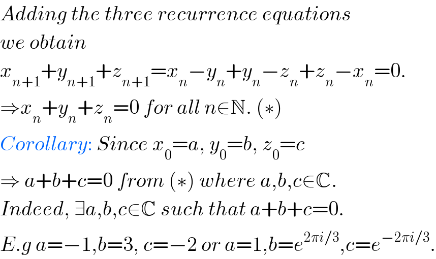 Adding the three recurrence equations  we obtain   x_(n+1) +y_(n+1) +z_(n+1) =x_n −y_n +y_n −z_n +z_n −x_n =0.  ⇒x_n +y_n +z_n =0 for all n∈N. (∗)  Corollary: Since x_0 =a, y_0 =b, z_0 =c  ⇒ a+b+c=0 from (∗) where a,b,c∈C.  Indeed, ∃a,b,c∈C such that a+b+c=0.  E.g a=−1,b=3, c=−2 or a=1,b=e^(2πi/3) ,c=e^(−2πi/3) .  