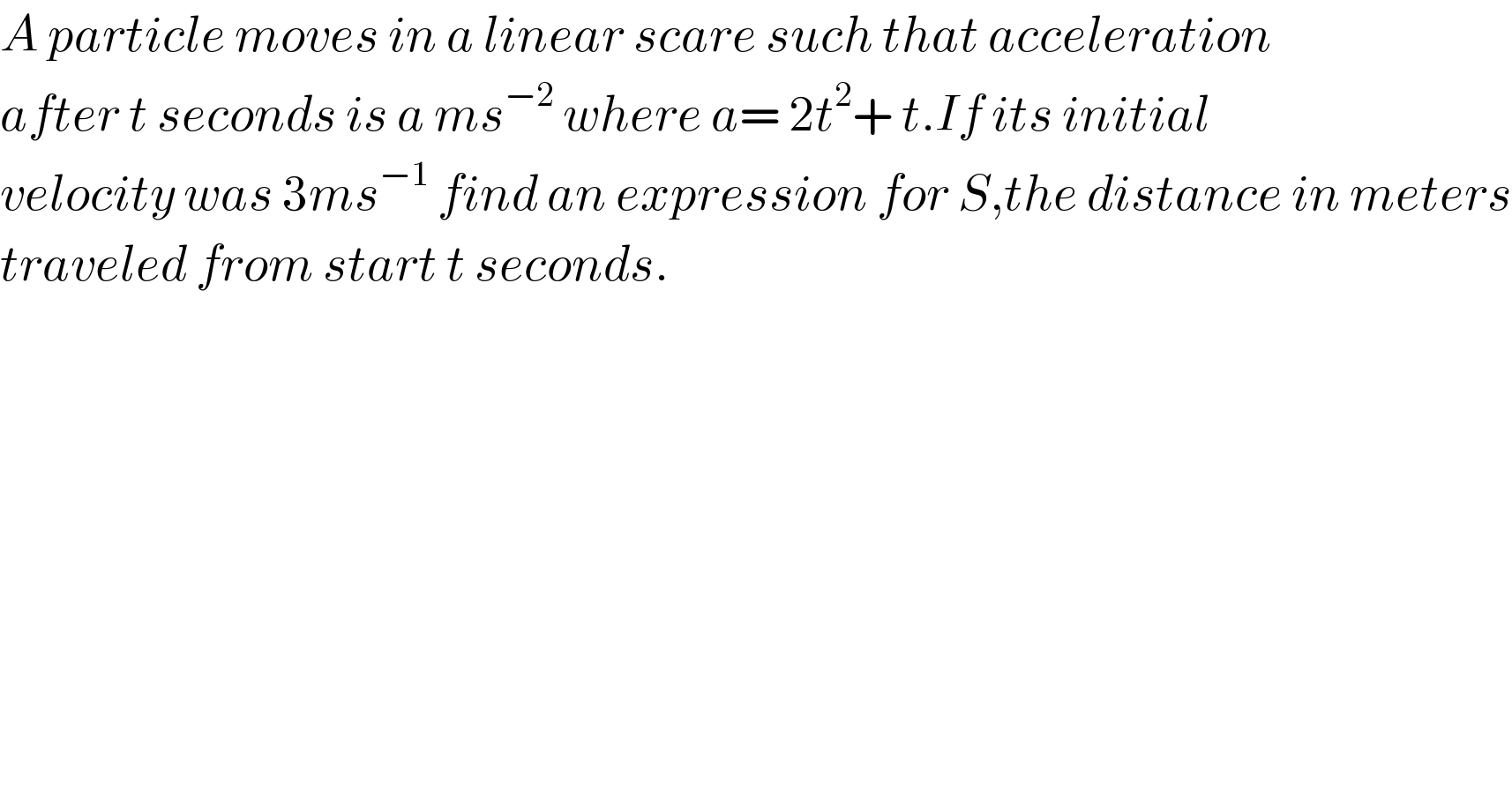 A particle moves in a linear scare such that acceleration  after t seconds is a ms^(−2)  where a= 2t^2 + t.If its initial   velocity was 3ms^(−1)  find an expression for S,the distance in meters  traveled from start t seconds.  