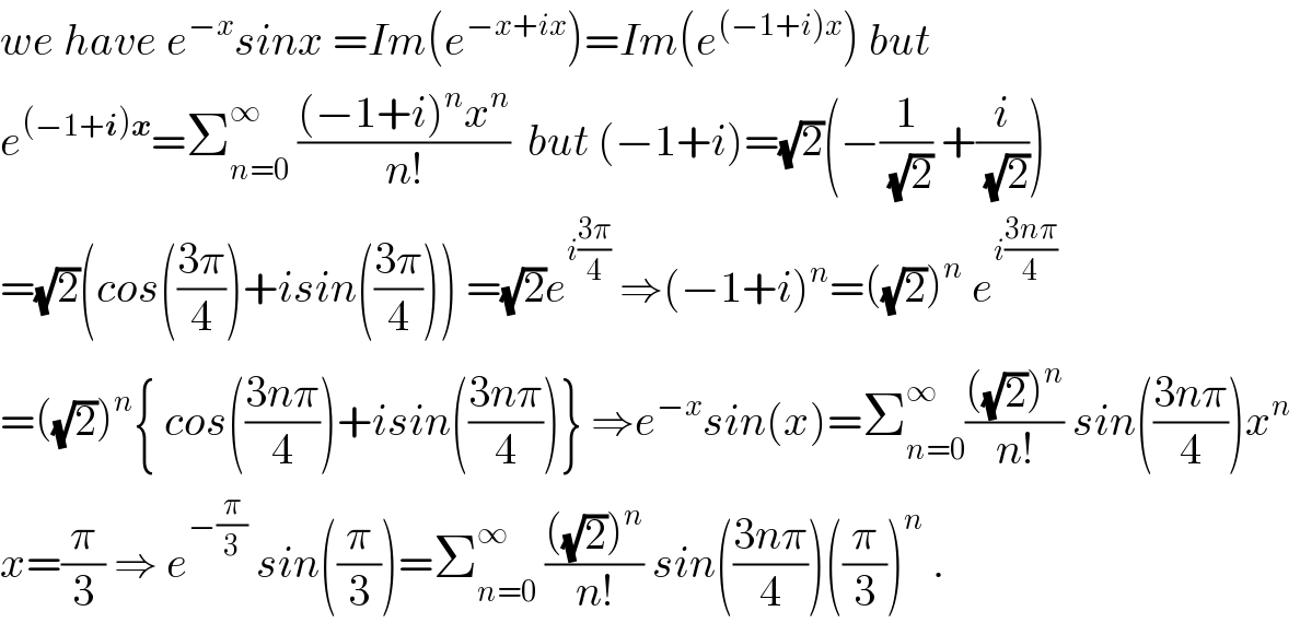 we have e^(−x) sinx =Im(e^(−x+ix) )=Im(e^((−1+i)x) ) but  e^((−1+i)x) =Σ_(n=0) ^∞  (((−1+i)^n x^n )/(n!))  but (−1+i)=(√2)(−(1/(√2)) +(i/(√2)))  =(√2)(cos(((3π)/4))+isin(((3π)/4))) =(√2)e^(i((3π)/4))  ⇒(−1+i)^n =((√2))^n  e^(i((3nπ)/4))   =((√2))^n { cos(((3nπ)/4))+isin(((3nπ)/4))} ⇒e^(−x) sin(x)=Σ_(n=0) ^∞ ((((√2))^n )/(n!)) sin(((3nπ)/4))x^n    x=(π/3) ⇒ e^(−(π/3))  sin((π/3))=Σ_(n=0) ^∞  ((((√2))^n )/(n!)) sin(((3nπ)/4))((π/3))^n  .  