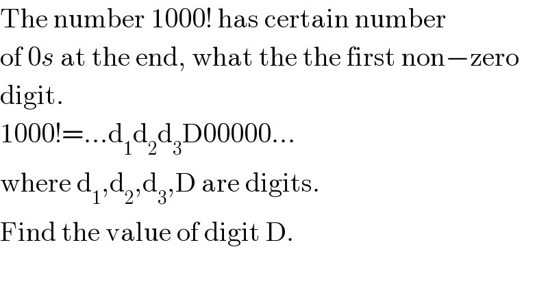 The number 1000! has certain number  of 0s at the end, what the the first non−zero  digit.  1000!=...d_1 d_2 d_3 D00000...  where d_1 ,d_2 ,d_3 ,D are digits.  Find the value of digit D.  