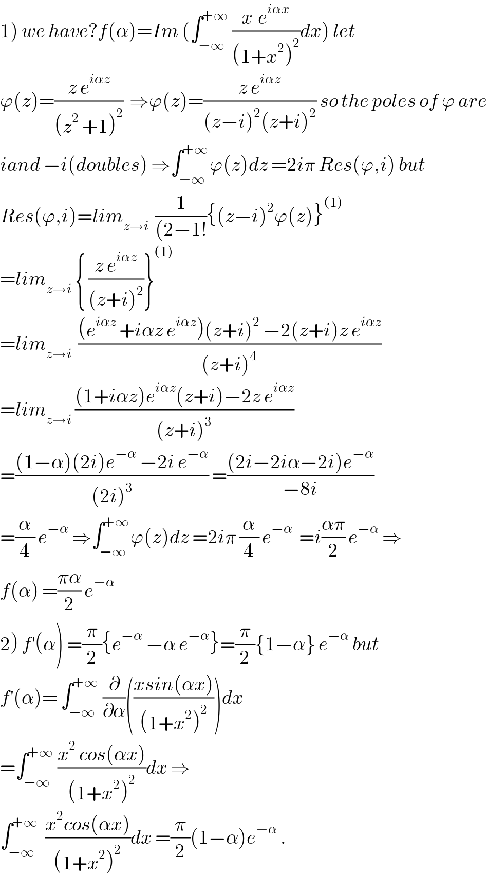 1) we have?f(α)=Im (∫_(−∞) ^(+∞)  ((x^ e^(iαx) )/((1+x^2 )^2 ))dx) let  ϕ(z)=((z e^(iαz) )/((z^2  +1)^2 ))  ⇒ϕ(z)=((z e^(iαz) )/((z−i)^2 (z+i)^2 )) so the poles of ϕ are  iand −i(doubles) ⇒∫_(−∞) ^(+∞) ϕ(z)dz =2iπ Res(ϕ,i) but  Res(ϕ,i)=lim_(z→i)   (1/((2−1!)){(z−i)^2 ϕ(z)}^((1))   =lim_(z→i)  { ((z e^(iαz) )/((z+i)^2 ))}^((1))   =lim_(z→i)   (((e^(iαz)  +iαz e^(iαz) )(z+i)^2  −2(z+i)z e^(iαz) )/((z+i)^4 ))  =lim_(z→i)  (((1+iαz)e^(iαz) (z+i)−2z e^(iαz) )/((z+i)^3 ))  =(((1−α)(2i)e^(−α)  −2i e^(−α) )/((2i)^3 )) =(((2i−2iα−2i)e^(−α) )/(−8i))  =(α/4) e^(−α)  ⇒∫_(−∞) ^(+∞) ϕ(z)dz =2iπ (α/4) e^(−α)   =i((απ)/2) e^(−α)  ⇒  f(α) =((πα)/2) e^(−α)   2) f^′ (α) =(π/2){e^(−α)  −α e^(−α) }=(π/2){1−α} e^(−α)  but  f^′ (α)= ∫_(−∞) ^(+∞)  (∂/∂α)(((xsin(αx))/((1+x^2 )^2 )))dx  =∫_(−∞) ^(+∞)  ((x^2  cos(αx))/((1+x^2 )^2 ))dx ⇒  ∫_(−∞) ^(+∞)   ((x^2 cos(αx))/((1+x^2 )^2 ))dx =(π/2)(1−α)e^(−α)  .  