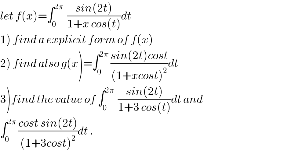 let f(x)=∫_0 ^(2π)   ((sin(2t))/(1+x cos(t)))dt  1) find a explicit form of f(x)  2) find also g(x)=∫_0 ^(2π)  ((sin(2t)cost)/((1+xcost)^2 ))dt  3)find the value of ∫_0 ^(2π)   ((sin(2t))/(1+3 cos(t)))dt and  ∫_0 ^(2π)  ((cost sin(2t))/((1+3cost)^2 ))dt .  