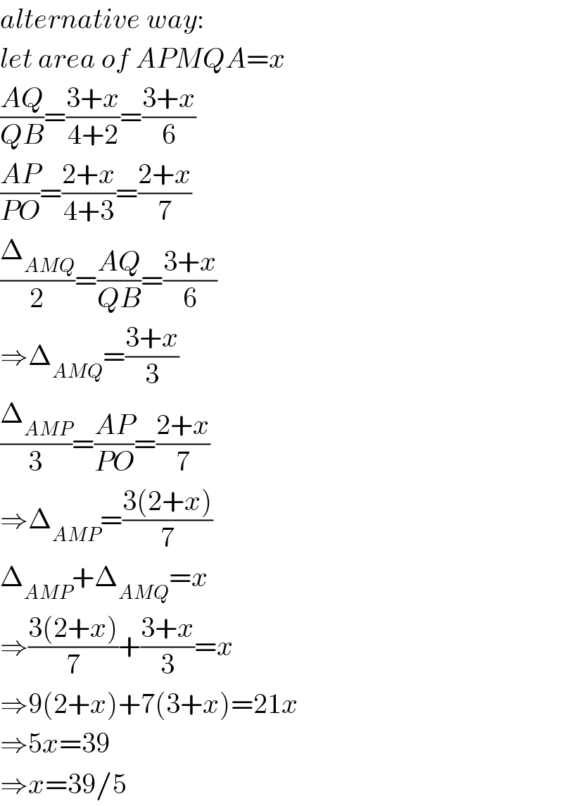 alternative way:  let area of APMQA=x  ((AQ)/(QB))=((3+x)/(4+2))=((3+x)/6)  ((AP)/(PO))=((2+x)/(4+3))=((2+x)/7)  (Δ_(AMQ) /2)=((AQ)/(QB))=((3+x)/6)  ⇒Δ_(AMQ) =((3+x)/3)  (Δ_(AMP) /3)=((AP)/(PO))=((2+x)/7)  ⇒Δ_(AMP) =((3(2+x))/7)  Δ_(AMP) +Δ_(AMQ) =x  ⇒((3(2+x))/7)+((3+x)/3)=x  ⇒9(2+x)+7(3+x)=21x  ⇒5x=39  ⇒x=39/5  