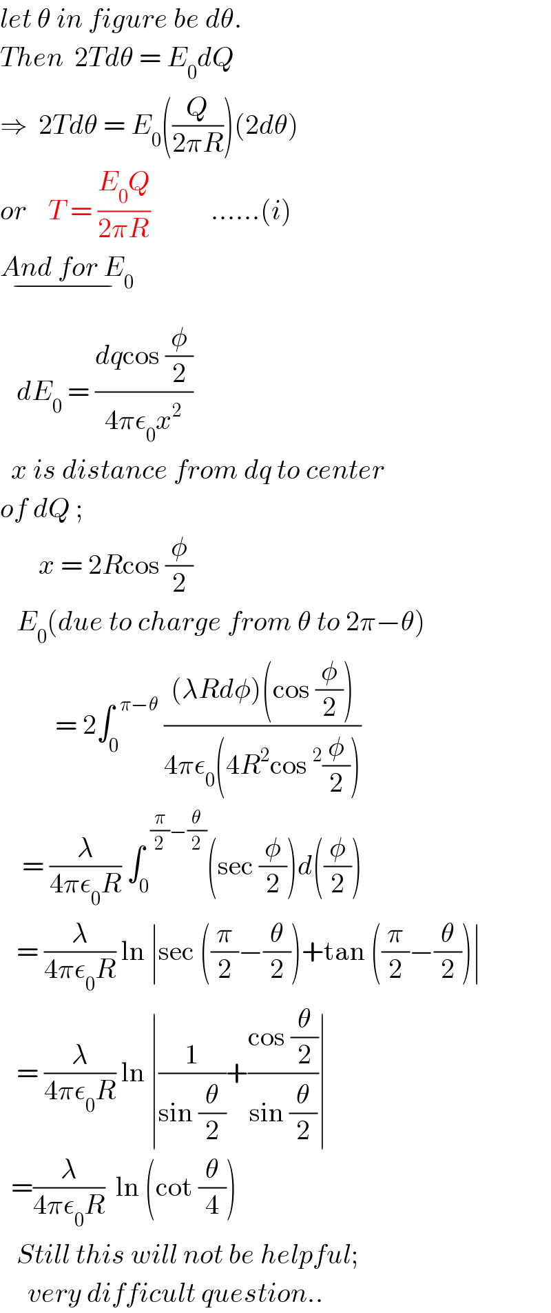 let θ in figure be dθ.  Then  2Tdθ = E_0 dQ  ⇒  2Tdθ = E_0 ((Q/(2πR)))(2dθ)  or    T = ((E_0 Q)/(2πR))           ......(i)  And for E_0 _(−)      dE_0  = ((dqcos (φ/2))/(4πε_0 x^2 ))    x is distance from dq to center  of dQ ;         x = 2Rcos (φ/2)     E_0 (due to charge from θ to 2π−θ)             = 2∫_0 ^(  π−θ)  (((λRdφ)(cos (φ/2)))/(4πε_0 (4R^2 cos^2 (φ/2))))      = (λ/(4πε_0 R)) ∫_0 ^(  (π/2)−(θ/2)) (sec (φ/2))d((φ/2))      = (λ/(4πε_0 R)) ln ∣sec ((π/2)−(θ/2))+tan ((π/2)−(θ/2))∣     = (λ/(4πε_0 R)) ln ∣(1/(sin (θ/2)))+((cos (θ/2))/(sin (θ/2)))∣    =(λ/(4πε_0 R))  ln (cot (θ/4))     Still this will not be helpful;       very difficult question..  