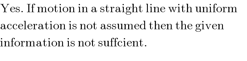 Yes. If motion in a straight line with uniform  acceleration is not assumed then the given  information is not suffcient.  