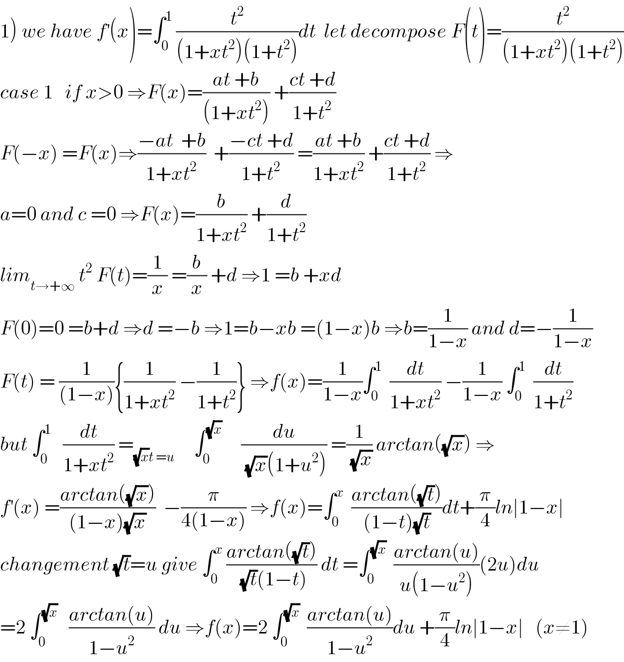 1) we have f^′ (x)=∫_0 ^1  (t^2 /((1+xt^2 )(1+t^2 )))dt  let decompose F(t)=(t^2 /((1+xt^2 )(1+t^2 )))  case 1   if x>0 ⇒F(x)=((at +b)/((1+xt^2 ))) +((ct +d)/(1+t^2 ))  F(−x) =F(x)⇒((−at  +b)/(1+xt^2 ))  +((−ct +d)/(1+t^2 )) =((at +b)/(1+xt^2 )) +((ct +d)/(1+t^2 )) ⇒  a=0 and c =0 ⇒F(x)=(b/(1+xt^2 )) +(d/(1+t^2 ))  lim_(t→+∞)  t^2  F(t)=(1/x) =(b/x) +d ⇒1 =b +xd   F(0)=0 =b+d ⇒d =−b ⇒1=b−xb =(1−x)b ⇒b=(1/(1−x)) and d=−(1/(1−x))  F(t) = (1/((1−x))){(1/(1+xt^2 )) −(1/(1+t^2 ))} ⇒f(x)=(1/(1−x))∫_0 ^1   (dt/(1+xt^2 )) −(1/(1−x)) ∫_0 ^1   (dt/(1+t^2 ))  but ∫_0 ^1    (dt/(1+xt^2 )) =_((√x)t =u)      ∫_0 ^(√x)      (du/((√x)(1+u^2 ))) =(1/(√x)) arctan((√x)) ⇒  f^′ (x) =((arctan((√x)))/((1−x)(√x)))  −(π/(4(1−x))) ⇒f(x)=∫_0 ^x   ((arctan((√t)))/((1−t)(√t)))dt+(π/4)ln∣1−x∣  changement (√t)=u give ∫_0 ^x  ((arctan((√t)))/((√t)(1−t))) dt =∫_0 ^(√x)   ((arctan(u))/(u(1−u^2 )))(2u)du  =2 ∫_0 ^(√x)    ((arctan(u))/(1−u^2 )) du ⇒f(x)=2 ∫_0 ^(√x)   ((arctan(u))/(1−u^2 ))du +(π/4)ln∣1−x∣   (x≠1)  