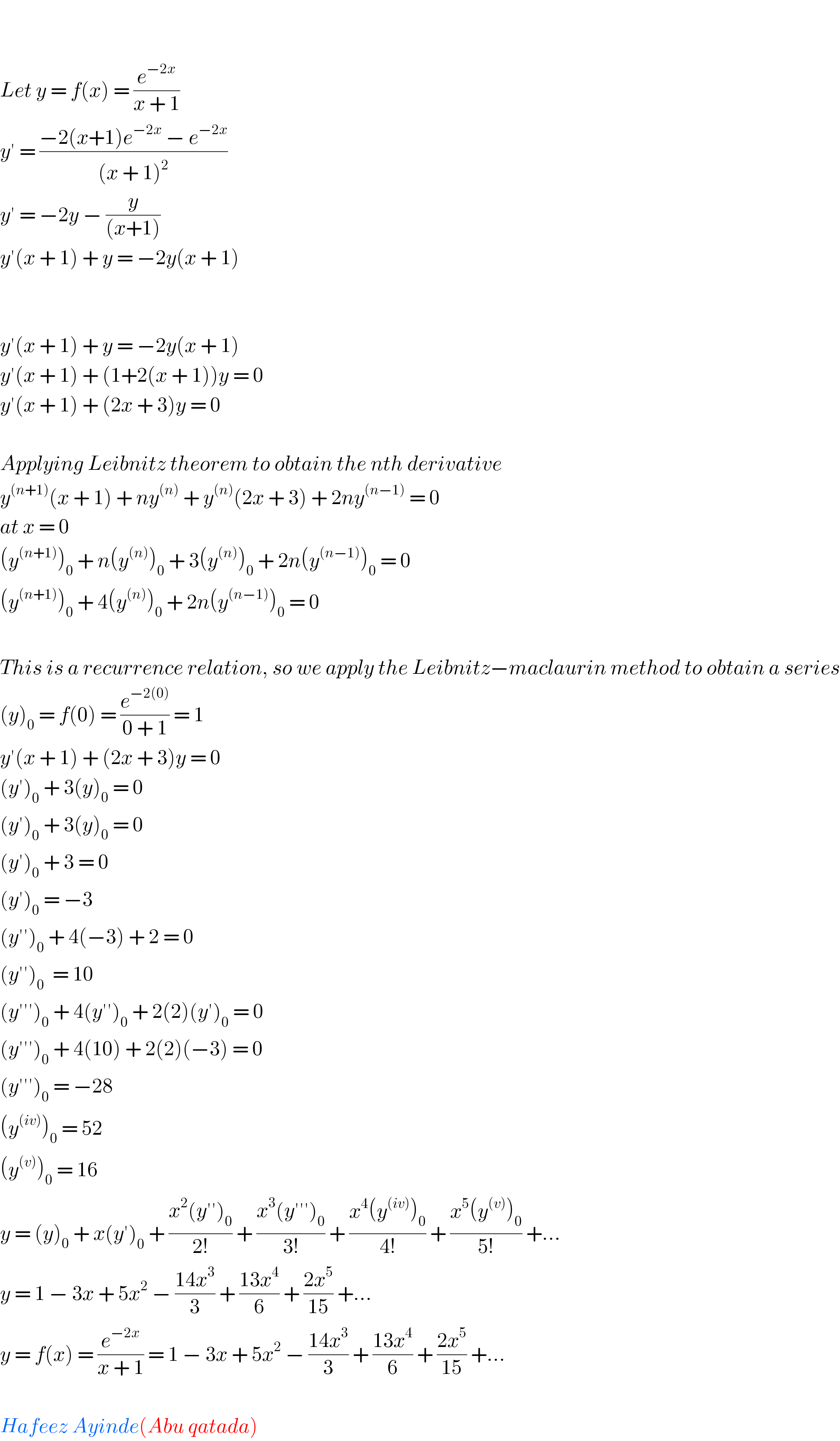     Let y = f(x) = (e^(−2x) /(x + 1))  y′ = ((−2(x+1)e^(−2x)  − e^(−2x) )/((x + 1)^2 ))  y′ = −2y − (y/((x+1)))  y′(x + 1) + y = −2y(x + 1)       y′(x + 1) + y = −2y(x + 1)  y′(x + 1) + (1+2(x + 1))y = 0  y′(x + 1) + (2x + 3)y = 0    Applying Leibnitz theorem to obtain the nth derivative  y^((n+1)) (x + 1) + ny^((n))  + y^((n)) (2x + 3) + 2ny^((n−1))  = 0  at x = 0  (y^((n+1)) )_0  + n(y^((n)) )_0  + 3(y^((n)) )_0  + 2n(y^((n−1)) )_0  = 0  (y^((n+1)) )_0  + 4(y^((n)) )_0  + 2n(y^((n−1)) )_0  = 0    This is a recurrence relation, so we apply the Leibnitz−maclaurin method to obtain a series  (y)_0  = f(0) = (e^(−2(0)) /(0 + 1)) = 1  y′(x + 1) + (2x + 3)y = 0  (y′)_0  + 3(y)_0  = 0  (y′)_0  + 3(y)_0  = 0  (y′)_0  + 3 = 0  (y′)_0  = −3  (y′′)_0  + 4(−3) + 2 = 0   (y′′)_0   = 10  (y′′′)_0  + 4(y′′)_0  + 2(2)(y′)_0  = 0  (y′′′)_0  + 4(10) + 2(2)(−3) = 0  (y′′′)_0  = −28  (y^((iv)) )_0  = 52  (y^((v)) )_0  = 16  y = (y)_0  + x(y′)_0  + ((x^2 (y′′)_0 )/(2!)) + ((x^3 (y′′′)_0 )/(3!)) + ((x^4 (y^((iv)) )_0 )/(4!)) + ((x^5 (y^((v)) )_0 )/(5!)) +...  y = 1 − 3x + 5x^2  − ((14x^3 )/3) + ((13x^4 )/6) + ((2x^5 )/(15)) +...  y = f(x) = (e^(−2x) /(x + 1)) = 1 − 3x + 5x^2  − ((14x^3 )/3) + ((13x^4 )/6) + ((2x^5 )/(15)) +...    Hafeez Ayinde(Abu qatada)  