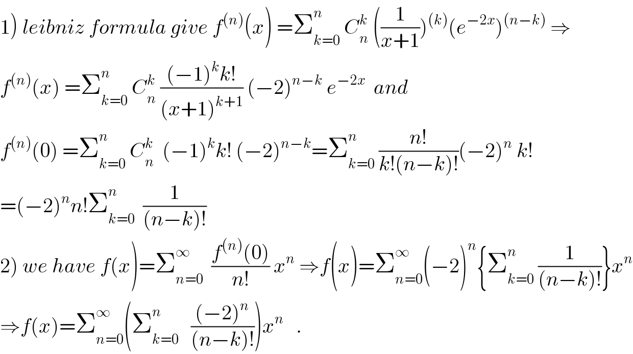 1) leibniz formula give f^((n)) (x) =Σ_(k=0) ^n  C_n ^k  ((1/(x+1)))^((k)) (e^(−2x) )^((n−k))  ⇒  f^((n)) (x) =Σ_(k=0) ^n  C_n ^k  (((−1)^k k!)/((x+1)^(k+1) )) (−2)^(n−k)  e^(−2x)   and   f^((n)) (0) =Σ_(k=0) ^n  C_n ^k   (−1)^k k! (−2)^(n−k) =Σ_(k=0) ^n  ((n!)/(k!(n−k)!))(−2)^n  k!  =(−2)^n n!Σ_(k=0) ^n   (1/((n−k)!))  2) we have f(x)=Σ_(n=0) ^∞   ((f^((n)) (0))/(n!)) x^n  ⇒f(x)=Σ_(n=0) ^∞ (−2)^n {Σ_(k=0) ^n  (1/((n−k)!))}x^n   ⇒f(x)=Σ_(n=0) ^∞ (Σ_(k=0) ^n    (((−2)^n )/((n−k)!)))x^n    .  