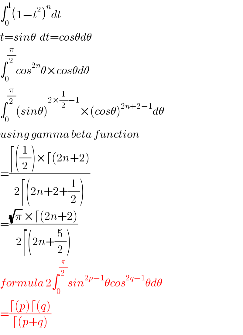 ∫_0 ^1 (1−t^2 )^n dt  t=sinθ  dt=cosθdθ  ∫_0 ^(π/2) cos^(2n) θ×cosθdθ  ∫_0 ^(π/2) (sinθ)^(2×(1/2)−1) ×(cosθ)^(2n+2−1) dθ  using gamma beta function  =((⌈((1/2))×⌈(2n+2))/(2⌈(2n+2+(1/2))))  =(((√π) ×⌈(2n+2))/(2⌈(2n+(5/2))))  formula 2∫_0 ^(π/2) sin^(2p−1) θcos^(2q−1) θdθ  =((⌈(p)⌈(q))/(⌈(p+q)))  