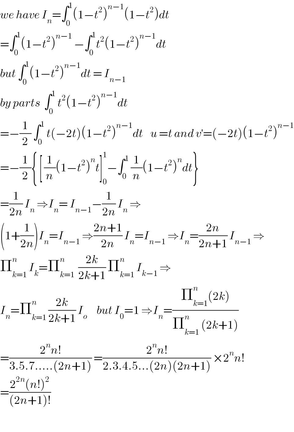 we have I_n =∫_0 ^1 (1−t^2 )^(n−1) (1−t^2 )dt  =∫_0 ^1 (1−t^2 )^(n−1)  −∫_0 ^1 t^2 (1−t^2 )^(n−1) dt  but ∫_0 ^1 (1−t^2 )^(n−1) dt = I_(n−1)   by parts  ∫_0 ^1  t^2 (1−t^2 )^(n−1) dt  =−(1/2) ∫_0 ^1  t(−2t)(1−t^2 )^(n−1) dt    u =t and v^′ =(−2t)(1−t^2 )^(n−1)   =−(1/2){ [ (1/n)(1−t^2 )^n t]_0 ^1 −∫_0 ^1  (1/n)(1−t^2 )^n dt}  =(1/(2n)) I_n  ⇒I_n = I_(n−1) −(1/(2n)) I_n  ⇒  (1+(1/(2n)))I_n =I_(n−1)  ⇒((2n+1)/(2n)) I_n =I_(n−1)  ⇒I_n =((2n)/(2n+1)) I_(n−1)  ⇒  Π_(k=1) ^n  I_k =Π_(k=1) ^n   ((2k)/(2k+1)) Π_(k=1) ^n  I_(k−1)  ⇒  I_n =Π_(k=1) ^n  ((2k)/(2k+1)) I_o      but I_0 =1 ⇒I_n =((Π_(k=1) ^n (2k))/(Π_(k=1) ^n  (2k+1)))  =((2^n n!)/(3.5.7.....(2n+1))) =((2^n n!)/(2.3.4.5...(2n)(2n+1))) ×2^n n!  =((2^(2n) (n!)^2 )/((2n+1)!))    