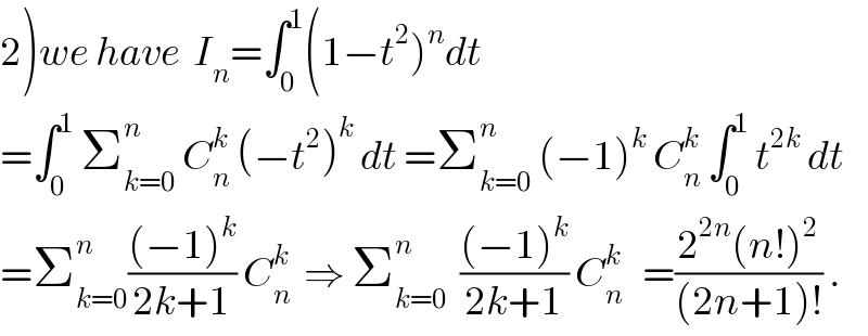 2)we have  I_n =∫_0 ^1 (1−t^2 )^n dt  =∫_0 ^1  Σ_(k=0) ^n  C_n ^k  (−t^2 )^k  dt =Σ_(k=0) ^n  (−1)^k  C_n ^k  ∫_0 ^1  t^(2k)  dt  =Σ_(k=0) ^n (((−1)^k )/(2k+1)) C_n ^k   ⇒ Σ_(k=0) ^n   (((−1)^k )/(2k+1)) C_n ^k    =((2^(2n) (n!)^2 )/((2n+1)!)) .  