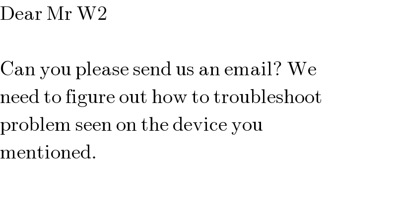 Dear Mr W2    Can you please send us an email? We  need to figure out how to troubleshoot  problem seen on the device you  mentioned.  