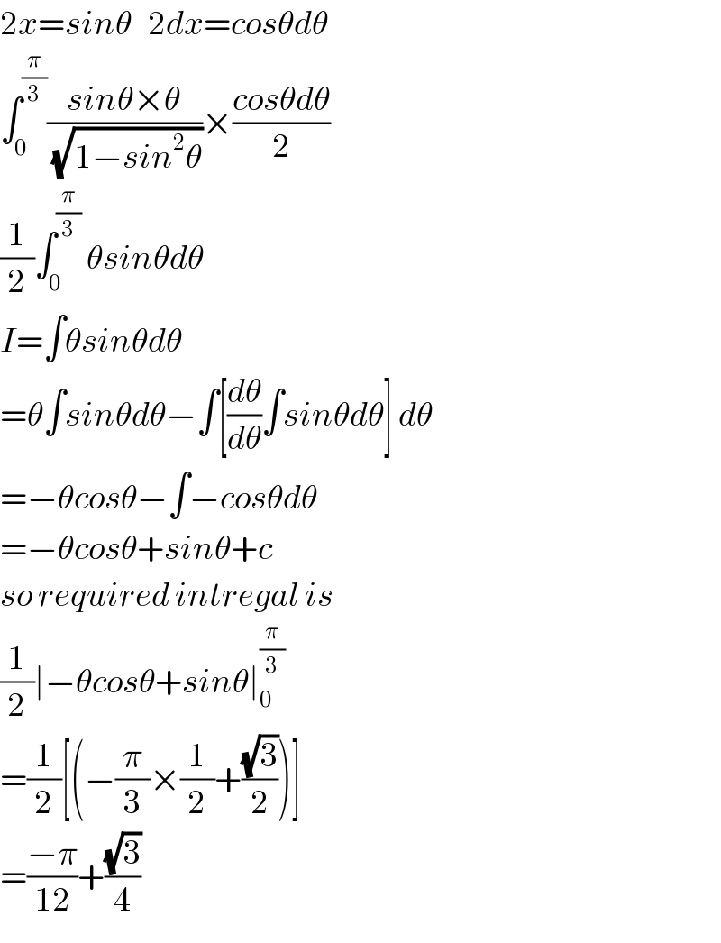 2x=sinθ   2dx=cosθdθ  ∫_0 ^(π/3) ((sinθ×θ)/(√(1−sin^2 θ)))×((cosθdθ)/2)  (1/2)∫_0 ^(π/3)  θsinθdθ  I=∫θsinθdθ  =θ∫sinθdθ−∫[(dθ/dθ)∫sinθdθ] dθ  =−θcosθ−∫−cosθdθ  =−θcosθ+sinθ+c  so required intregal is  (1/2)∣−θcosθ+sinθ∣_0 ^(π/3)   =(1/2)[(−(π/3)×(1/2)+((√3)/2))]  =((−π)/(12))+((√3)/4)  