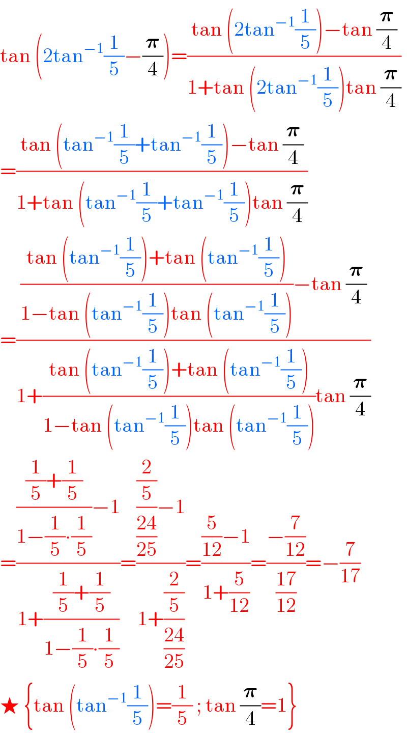 tan (2tan^(−1) (1/5)−(𝛑/4))=((tan (2tan^(−1) (1/5))−tan (𝛑/4))/(1+tan (2tan^(−1) (1/5))tan (𝛑/4)))  =((tan (tan^(−1) (1/5)+tan^(−1) (1/5))−tan (𝛑/4))/(1+tan (tan^(−1) (1/5)+tan^(−1) (1/5))tan (𝛑/4)))  =((((tan (tan^(−1) (1/5))+tan (tan^(−1) (1/5)))/(1−tan (tan^(−1) (1/5))tan (tan^(−1) (1/5))))−tan (𝛑/4))/(1+((tan (tan^(−1) (1/5))+tan (tan^(−1) (1/5)))/(1−tan (tan^(−1) (1/5))tan (tan^(−1) (1/5))))tan (𝛑/4)))  =(((((1/5)+(1/5))/(1−(1/5)∙(1/5)))−1)/(1+(((1/5)+(1/5))/(1−(1/5)∙(1/5)))))=((((2/5)/((24)/(25)))−1)/(1+((2/5)/((24)/(25)))))=(((5/(12))−1)/(1+(5/(12))))=((−(7/(12)))/((17)/(12)))=−(7/(17))  ★ {tan (tan^(−1) (1/5))=(1/5) ; tan (𝛑/4)=1}  