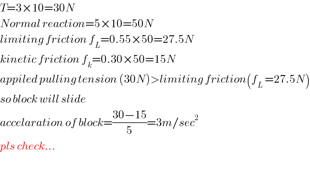 T=3×10=30N  Normal reaction=5×10=50N  limiting friction f_L =0.55×50=27.5N  kinetic friction f_k =0.30×50=15N  appiled pulling tension (30N)>limiting friction(f_L  =27.5N)  so block will slide  accelaration of block=((30−15)/5)=3m/sec^2   pls check...    