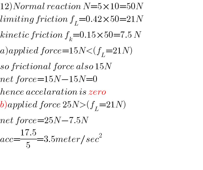 12)Normal reaction N=5×10=50N  limiting friction f_L =0.42×50=21N  kinetic friction f_k =0.15×50=7.5 N  a)applied force=15N<(f_L =21N)  so frictional force also 15N  net force=15N−15N=0  hence accelaration is zero  b)applied force 25N>(f_L =21N)  net force=25N−7.5N  acc=((17.5)/5)=3.5meter/sec^2     