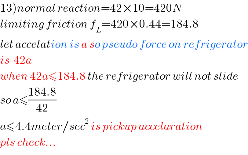 13)normal reaction=42×10=420N  limiting friction f_L =420×0.44=184.8  let accelation is a so pseudo force on refrigerator  is  42a  when 42a≤184.8 the refrigerator will not slide  so a≤((184.8)/(42))  a≤4.4meter/sec^2  is pickup accelaration  pls check...  