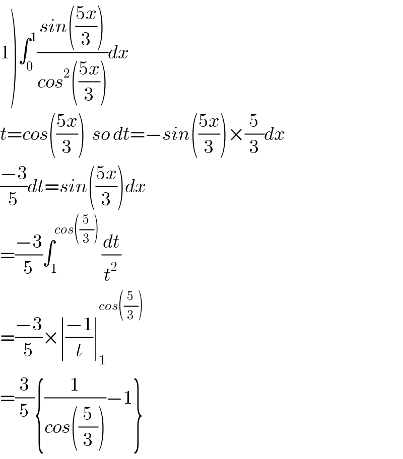 1)∫_0 ^1 ((sin(((5x)/3)))/(cos^2 (((5x)/3))))dx  t=cos(((5x)/3))  so dt=−sin(((5x)/3))×(5/3)dx  ((−3)/5)dt=sin(((5x)/3))dx  =((−3)/5)∫_1 ^(cos((5/3)))  (dt/t^2 )  =((−3)/5)×∣((−1)/t)∣_1 ^(cos((5/3)))   =(3/5){(1/(cos((5/3))))−1}  