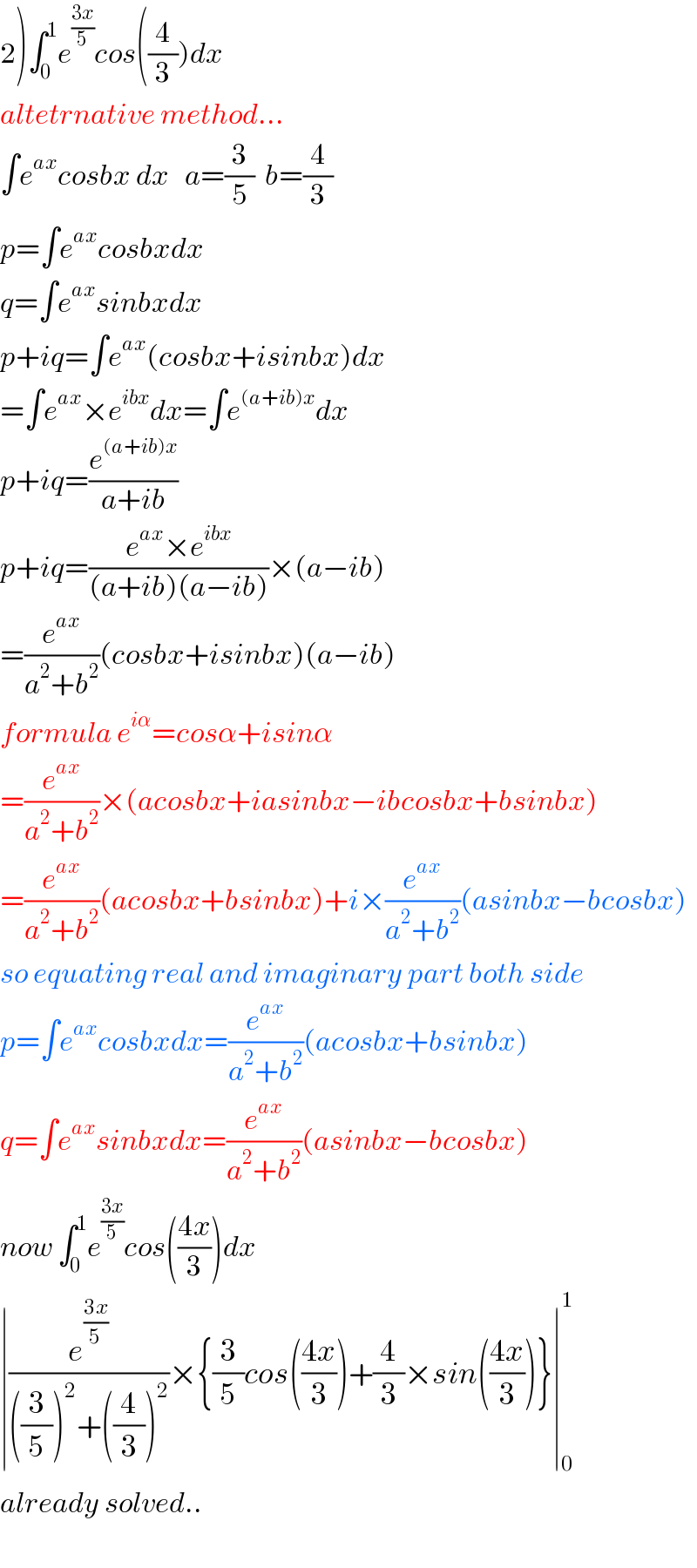 2)∫_0 ^1 e^((3x)/5) cos((4/3))dx  altetrnative method...  ∫e^(ax) cosbx dx   a=(3/5)  b=(4/3)  p=∫e^(ax) cosbxdx  q=∫e^(ax) sinbxdx  p+iq=∫e^(ax) (cosbx+isinbx)dx  =∫e^(ax) ×e^(ibx) dx=∫e^((a+ib)x) dx  p+iq=(e^((a+ib)x) /(a+ib))  p+iq=((e^(ax) ×e^(ibx) )/((a+ib)(a−ib)))×(a−ib)  =(e^(ax) /(a^2 +b^2 ))(cosbx+isinbx)(a−ib)  formula e^(iα) =cosα+isinα  =(e^(ax) /(a^2 +b^2 ))×(acosbx+iasinbx−ibcosbx+bsinbx)  =(e^(ax) /(a^2 +b^2 ))(acosbx+bsinbx)+i×(e^(ax) /(a^2 +b^2 ))(asinbx−bcosbx)  so equating real and imaginary part both side  p=∫e^(ax) cosbxdx=(e^(ax) /(a^2 +b^2 ))(acosbx+bsinbx)  q=∫e^(ax) sinbxdx=(e^(ax) /(a^2 +b^2 ))(asinbx−bcosbx)  now ∫_0 ^1 e^((3x)/5) cos(((4x)/3))dx  ∣(e^((3x)/5) /(((3/5))^2 +((4/3))^2 ))×{(3/5)cos(((4x)/3))+(4/3)×sin(((4x)/3))}∣_0 ^1   already solved..    