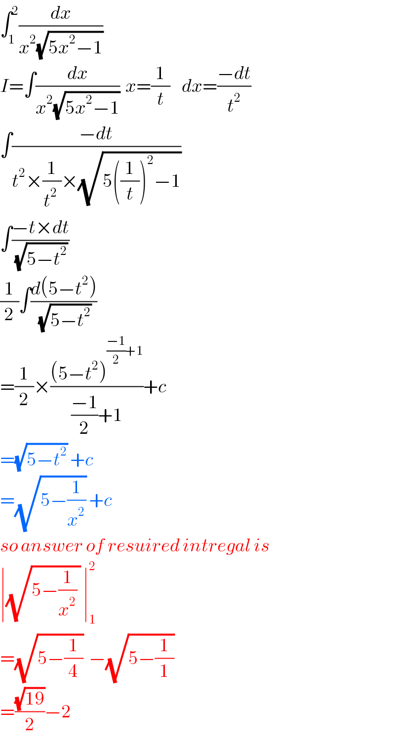 ∫_1 ^2 (dx/(x^2 (√(5x^2 −1))))  I=∫(dx/(x^2 (√(5x^2 −1))))  x=(1/t)    dx=((−dt)/t^2 )  ∫((−dt)/(t^2 ×(1/t^(2 ) )×(√(5((1/t))^2 −1))))  ∫((−t×dt)/(√(5−t^2 )))  (1/2)∫((d(5−t^2 ))/(√(5−t^2 )))  =(1/2)×(((5−t^2 )^(((−1)/2)+1) )/(((−1)/2)+1))+c  =(√(5−t^2 )) +c  =(√(5−(1/x^2 ))) +c  so answer of resuired intregal is  ∣(√(5−(1/x^2 ) )) ∣_1 ^2   =(√(5−(1/4)))  −(√(5−(1/1)))   =((√(19))/2)−2  