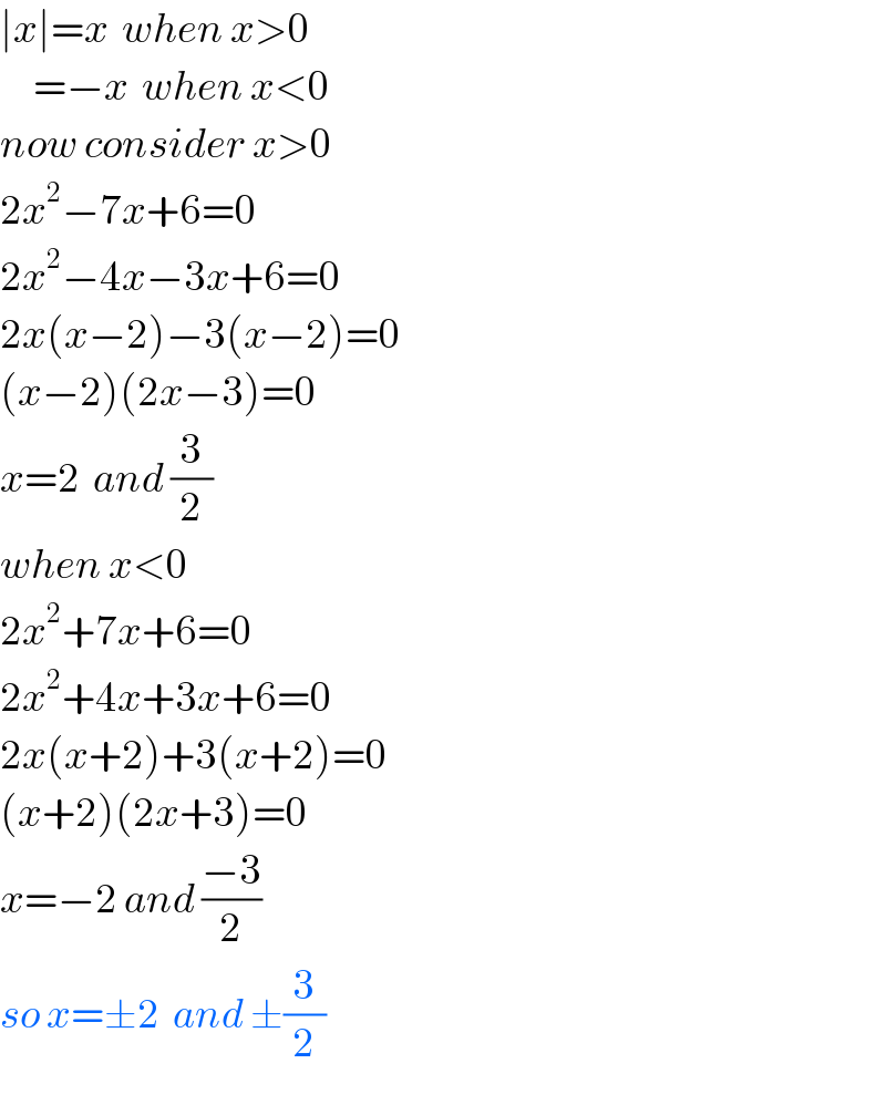 ∣x∣=x  when x>0       =−x  when x<0  now consider x>0  2x^2 −7x+6=0  2x^2 −4x−3x+6=0  2x(x−2)−3(x−2)=0  (x−2)(2x−3)=0  x=2  and (3/2)  when x<0  2x^2 +7x+6=0  2x^2 +4x+3x+6=0  2x(x+2)+3(x+2)=0  (x+2)(2x+3)=0  x=−2 and ((−3)/2)  so x=±2  and ±(3/2)  