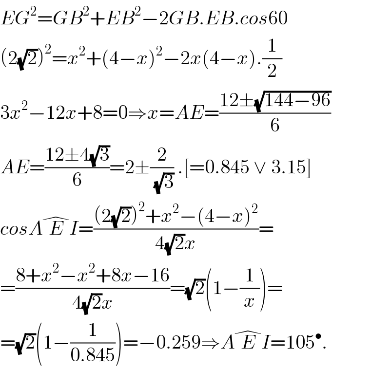 EG^2 =GB^2 +EB^2 −2GB.EB.cos60  (2(√2))^2 =x^2 +(4−x)^2 −2x(4−x).(1/2)  3x^2 −12x+8=0⇒x=AE=((12±(√(144−96)))/6)  AE=((12±4(√3))/6)=2±(2/(√3)) .[=0.845 ∨ 3.15]  cosAE^� I=(((2(√2))^2 +x^2 −(4−x)^2 )/(4(√2)x))=  =((8+x^2 −x^2 +8x−16)/(4(√2)x))=(√2)(1−(1/x))=  =(√2)(1−(1/(0.845)))=−0.259⇒AE^� I=105^• .  