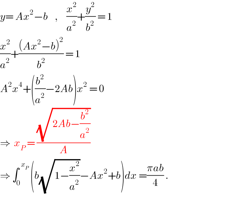 y= Ax^2 −b    ,     (x^2 /a^2 )+(y^2 /b^2 ) = 1  (x^2 /a^2 )+(((Ax^2 −b)^2 )/b^2 ) = 1  A^2 x^4 +((b^2 /a^2 )−2Ab)x^2  = 0  ⇒  x_P  = ((√(2Ab−(b^2 /a^2 )))/A)  ⇒ ∫_0 ^(  x_P )  (b(√(1−(x^2 /a^2 )))−Ax^2 +b)dx =((πab)/4) .    