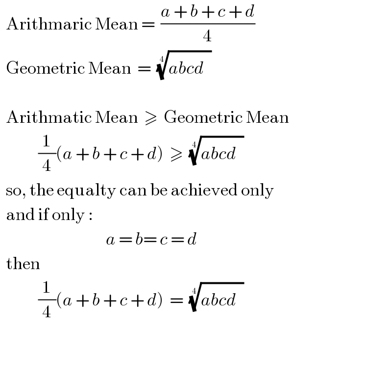   Arithmaric Mean =  ((a + b + c + d)/4)    Geometric Mean  =  ((abcd^ ))^(1/4)       Arithmatic Mean  ≥  Geometric Mean               (1/4)(a + b + c + d)  ≥  ((abcd^ ))^(1/4)      so, the equalty can be achieved only    and if only :                                      a = b= c = d    then                (1/4)(a + b + c + d)  =  ((abcd^ ))^(1/4)        