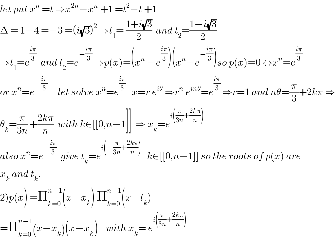 let put x^n  =t ⇒x^(2n) −x^n  +1 =t^2 −t +1   Δ = 1−4 =−3 =(i(√3))^2  ⇒t_1 = ((1+i(√3))/2)  and t_2 =((1−i(√3))/2)  ⇒t_1 =e^((iπ)/3)   and t_2 =e^(−((iπ)/3))  ⇒p(x)=(x^n  −e^((iπ)/3) )(x^n −e^(−((iπ)/3)) )so p(x)=0 ⇔x^n =e^((iπ)/3)   or x^n =e^(−((iπ)/3))      let solve x^n =e^((iπ)/3)    x=r e^(iθ)  ⇒r^n  e^(inθ) =e^((iπ)/3)  ⇒r=1 and nθ=(π/3)+2kπ ⇒  θ_k =(π/(3n)) +((2kπ)/n)  with k∈[[0,n−1]]  ⇒ x_k =e^(i((π/(3n))+((2kπ)/n)))   also x^n =e^(−((iπ)/3))   give t_k =e^(i(−(π/(3n))+((2kπ)/n)))    k∈[[0,n−1]] so the roots of p(x) are  x_k  and t_k .  2)p(x) =Π_(k=0) ^(n−1) (x−x_k ) Π_(k=0) ^(n−1) (x−t_k )  =Π_(k=0) ^(n−1) (x−x_k )(x−x_k ^− )    with x_k = e^(i((π/(3n))+((2kπ)/n)))   