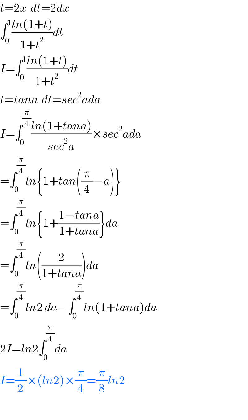t=2x  dt=2dx  ∫_0 ^1 ((ln(1+t))/(1+t^2 ))dt  I=∫_0 ^1 ((ln(1+t))/(1+t^2 ))dt  t=tana  dt=sec^2 ada  I=∫_0 ^(π/4) ((ln(1+tana))/(sec^2 a))×sec^2 ada  =∫_0 ^(π/4) ln{1+tan((π/4)−a)}  =∫_0 ^(π/4) ln{1+((1−tana)/(1+tana))}da  =∫_0 ^(π/4) ln((2/(1+tana)))da  =∫_0 ^(π/4) ln2 da−∫_0 ^(π/4) ln(1+tana)da  2I=ln2∫_0 ^(π/4) da  I=(1/2)×(ln2)×(π/4)=(π/8)ln2    