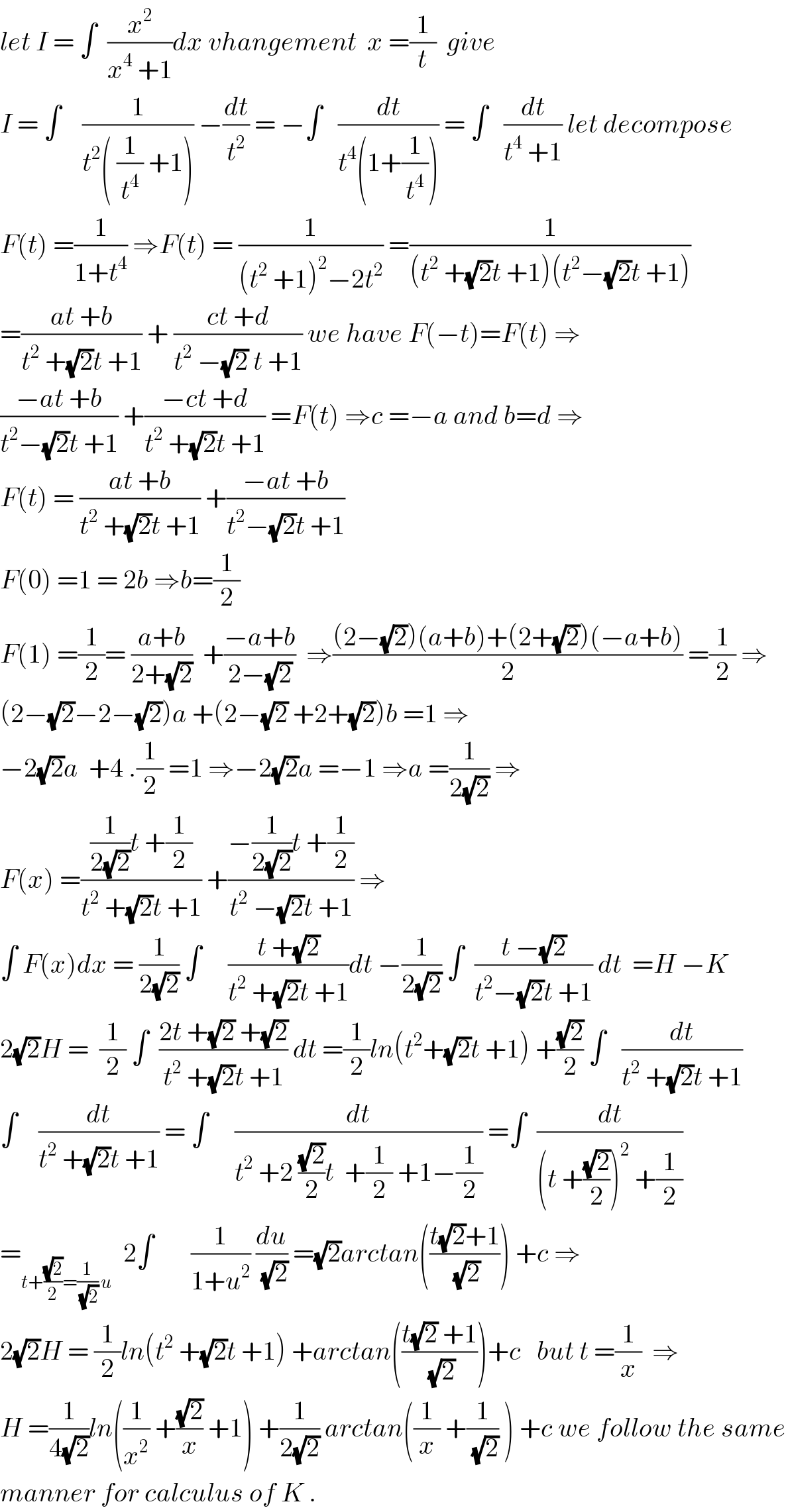 let I = ∫  (x^2 /(x^4  +1))dx vhangement  x =(1/t)  give  I = ∫    (1/(t^2 ( (1/t^4 ) +1))) −(dt/t^2 ) = −∫   (dt/(t^4 (1+(1/t^4 )))) = ∫   (dt/(t^4  +1)) let decompose  F(t) =(1/(1+t^4 )) ⇒F(t) = (1/((t^2  +1)^2 −2t^2 )) =(1/((t^2  +(√2)t +1)(t^2 −(√2)t +1)))  =((at +b)/(t^2  +(√2)t +1)) + ((ct +d)/(t^2  −(√2) t +1)) we have F(−t)=F(t) ⇒  ((−at +b)/(t^2 −(√2)t +1)) +((−ct +d)/(t^2  +(√2)t +1)) =F(t) ⇒c =−a and b=d ⇒  F(t) = ((at +b)/(t^2  +(√2)t +1)) +((−at +b)/(t^2 −(√2)t +1))  F(0) =1 = 2b ⇒b=(1/2)  F(1) =(1/2)= ((a+b)/(2+(√2)))  +((−a+b)/(2−(√2)))  ⇒(((2−(√2))(a+b)+(2+(√2))(−a+b))/2) =(1/2) ⇒  (2−(√2)−2−(√2))a +(2−(√2) +2+(√2))b =1 ⇒  −2(√2)a  +4 .(1/2) =1 ⇒−2(√2)a =−1 ⇒a =(1/(2(√2))) ⇒  F(x) =(((1/(2(√2)))t +(1/2))/(t^2  +(√2)t +1)) +((−(1/(2(√2)))t +(1/2))/(t^2  −(√2)t +1)) ⇒  ∫ F(x)dx = (1/(2(√2))) ∫     ((t +(√2))/(t^2  +(√2)t +1))dt −(1/(2(√2))) ∫  ((t −(√2))/(t^2 −(√2)t +1)) dt  =H −K  2(√2)H =  (1/2) ∫  ((2t +(√2) +(√2))/(t^2  +(√2)t +1)) dt =(1/2)ln(t^2 +(√2)t +1) +((√2)/2) ∫   (dt/(t^2  +(√2)t +1))  ∫    (dt/(t^2  +(√2)t +1)) = ∫     (dt/(t^2  +2 ((√2)/2)t  +(1/2) +1−(1/2))) =∫  (dt/((t +((√2)/2))^2  +(1/2)))  =_(t+((√2)/2)=(1/(√2)) u)   2∫       (1/(1+u^2 )) (du/(√2)) =(√2)arctan(((t(√2)+1)/(√2))) +c ⇒  2(√2)H = (1/2)ln(t^2  +(√2)t +1) +arctan(((t(√2) +1)/(√2)))+c   but t =(1/x)  ⇒  H =(1/(4(√2)))ln((1/x^2 ) +((√2)/x) +1) +(1/(2(√2))) arctan((1/x) +(1/(√2)) ) +c we follow the same  manner for calculus of K .  