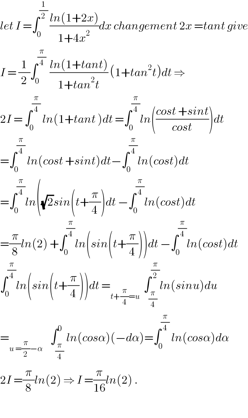 let I =∫_0 ^(1/2)  ((ln(1+2x))/(1+4x^2 ))dx changement 2x =tant give  I = (1/2)∫_0 ^(π/4)   ((ln(1+tant))/(1+tan^2 t)) (1+tan^2 t)dt ⇒  2I = ∫_0 ^(π/4)  ln(1+tant )dt =∫_0 ^(π/4) ln(((cost +sint)/(cost)))dt  =∫_0 ^(π/4)  ln(cost +sint)dt−∫_0 ^(π/4) ln(cost)dt  =∫_0 ^(π/4) ln((√2)sin(t+(π/4))dt −∫_0 ^(π/4) ln(cost)dt  =(π/8)ln(2) +∫_0 ^(π/4) ln(sin(t+(π/4)))dt −∫_0 ^(π/4) ln(cost)dt  ∫_0 ^(π/4) ln(sin(t+(π/4)))dt =_(t+(π/4)=u)   ∫_(π/4) ^(π/2) ln(sinu)du  =_(u =(π/2)−α)     ∫_(π/4) ^0 ln(cosα)(−dα)=∫_0 ^(π/4)  ln(cosα)dα  2I =(π/8)ln(2) ⇒ I =(π/(16))ln(2) .    