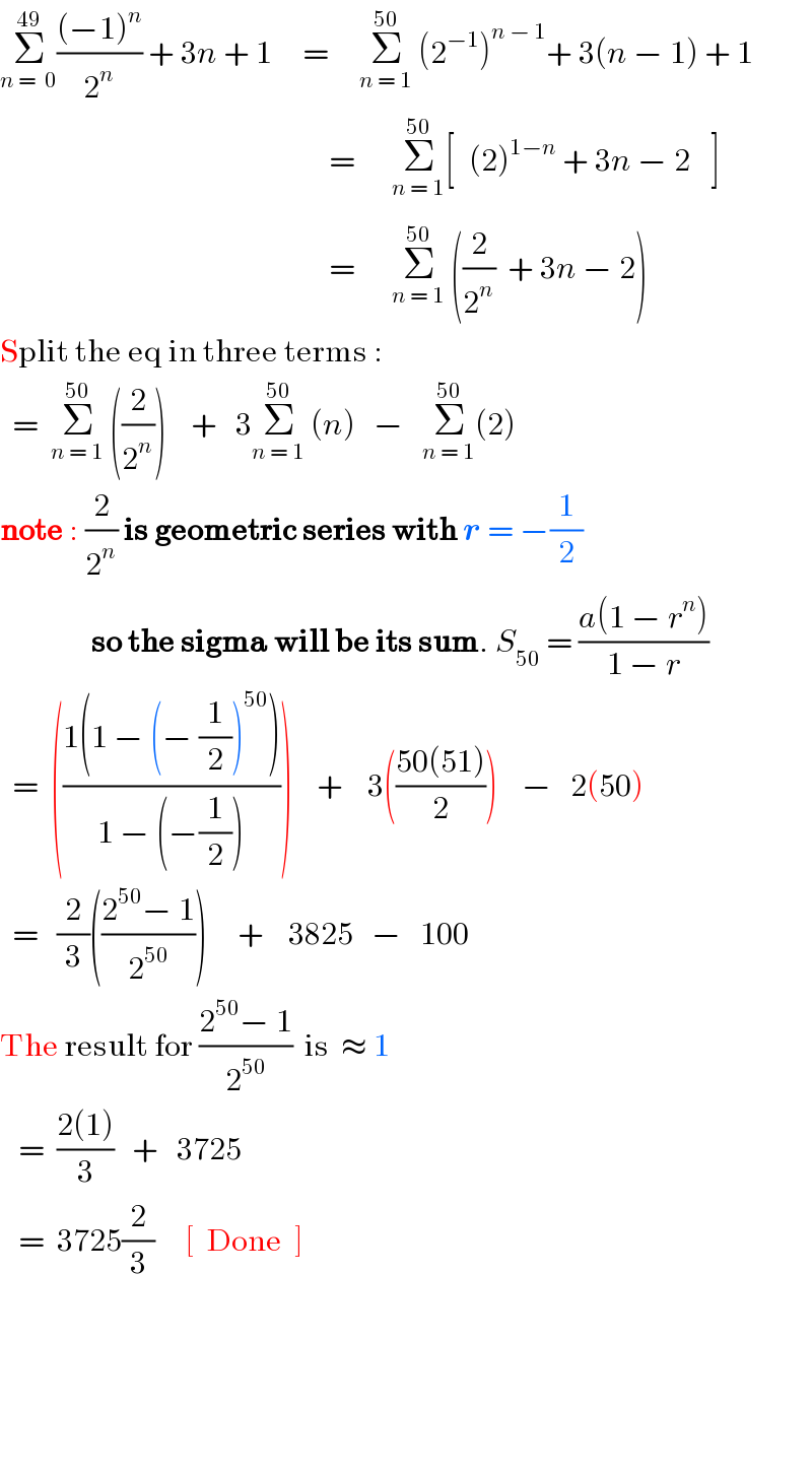 Σ_(n =  0) ^(49) (((−1)^n )/2^n ) + 3n + 1     =     Σ_(n = 1) ^(50)  (2^(−1) )^(n − 1) + 3(n − 1) + 1                                                        =      Σ_(n = 1) ^(50) [_ ^ (2)^(1−n)  + 3n − 2 _^ ]                                                        =      Σ_(n = 1) ^(50)  ((2/2^n )  + 3n − 2)  Split the eq in three terms :    =  Σ_(n = 1) ^(50)  ((2/2^n ))    +   3Σ_(n = 1) ^(50)  (n)   −   Σ_(n = 1) ^(50) (2)   note : (2/2^n ) is geometric series with r = −(1/2)                 so the sigma will be its sum. S_(50)  = ((a(1 − r^n ))/(1 − r))    =  (((1(1 − (− (1/2))^(50) ))/(1 − (−(1/2)))))    +    3(((50(51))/2))    −   2(50)    =   (2/3)(((2^(50) − 1)/2^(50) ))     +    3825   −   100  The result for ((2^(50) − 1)/2^(50) )  is  ≈ 1        =  ((2(1))/3)   +   3725     =  3725(2/3)     [  Done  ]                         