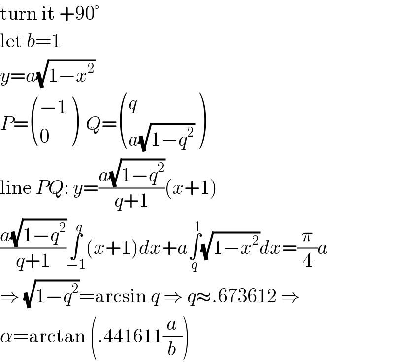 turn it +90°  let b=1  y=a(√(1−x^2 ))  P= (((−1)),(0) )  Q= ((q),((a(√(1−q^2 )))) )  line PQ: y=((a(√(1−q^2 )))/(q+1))(x+1)  ((a(√(1−q^2 )))/(q+1))∫_(−1) ^q (x+1)dx+a∫_q ^1 (√(1−x^2 ))dx=(π/4)a  ⇒ (√(1−q^2 ))=arcsin q ⇒ q≈.673612 ⇒  α=arctan (.441611(a/b))  