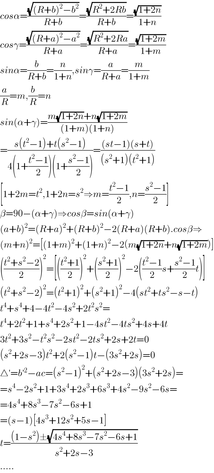 cosα=((√((R+b)^2 −b^2 ))/(R+b))=((√(R^2 +2Rb))/(R+b))=((√(1+2n))/(1+n))  cosγ=((√((R+a)^2 −a^2 ))/(R+a))=((√(R^2 +2Ra))/(R+a))=((√(1+2m))/(1+m))  sinα=(b/(R+b))=(n/(1+n)),sinγ=(a/(R+a))=(m/(1+m))  (a/R)=m,(b/R)=n  sin(α+γ)=((m(√(1+2n))+n(√(1+2m)))/((1+m)(1+n)))  =((s(t^2 −1)+t(s^2 −1))/(4(1+((t^2 −1)/2))(1+((s^2 −1)/2))))=(((st−1)(s+t))/((s^2 +1)(t^2 +1)))  [1+2m=t^2 ,1+2n=s^2 ⇒m=((t^2 −1)/2),n=((s^2 −1)/2)]  β=90−(α+γ)⇒cosβ=sin(α+γ)  (a+b)^2 =(R+a)^2 +(R+b)^2 −2(R+a)(R+b).cosβ⇒  (m+n)^2 =[(1+m)^2 +(1+n)^2 −2(m(√(1+2n))+n(√(1+2m)))]  (((t^2 +s^2 −2)/2))^2 =[(((t^2 +1)/2))^2 +(((s^2 +1)/2))^2 −2(((t^2 −1)/2)s+((s^2 −1)/2)t)]  (t^2 +s^2 −2)^2 =(t^2 +1)^2 +(s^2 +1)^2 −4(st^2 +ts^2 −s−t)  t^4 +s^4 +4−4t^2 −4s^2 +2t^2 s^2 =  t^4 +2t^2 +1+s^4 +2s^2 +1−4st^2 −4ts^2 +4s+4t  3t^2 +3s^2 −t^2 s^2 −2st^2 −2ts^2 +2s+2t=0  (s^2 +2s−3)t^2 +2(s^2 −1)t−(3s^2 +2s)=0  △′=b′^2 −ac=(s^2 −1)^2 +(s^2 +2s−3)(3s^2 +2s)=  =s^4 −2s^2 +1+3s^4 +2s^3 +6s^3 +4s^2 −9s^2 −6s=  =4s^4 +8s^3 −7s^2 −6s+1  =(s−1)[4s^3 +12s^2 +5s−1]  t=(((1−s^2 )±(√(4s^4 +8s^3 −7s^2 −6s+1)))/(s^2 +2s−3))  .....  