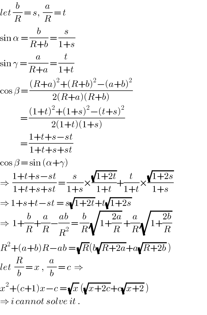 let (b/R) = s,  (a/R) = t  sin α = (b/(R+b)) = (s/(1+s))  sin γ = (a/(R+a)) = (t/(1+t))  cos β = (((R+a)^2 +(R+b)^2 −(a+b)^2 )/(2(R+a)(R+b)))               = (((1+t)^2 +(1+s)^2 −(t+s)^2 )/(2(1+t)(1+s)))               = ((1+t+s−st)/(1+t+s+st))  cos β = sin (α+γ)  ⇒  ((1+t+s−st)/(1+t+s+st)) = (s/(1+s))×((√(1+2t))/(1+t))+(t/(1+t))×((√(1+2s))/(1+s))  ⇒ 1+s+t−st = s(√(1+2t))+t(√(1+2s))  ⇒  1+(b/R)+(a/R)−((ab)/R^2 ) = (b/R)(√(1+((2a)/R))) +(a/R)(√(1+((2b)/R)))  R^2 +(a+b)R−ab = (√R)(b(√(R+2a))+a(√(R+2b)) )  let  (R/b) = x ,  (a/b) = c  ⇒  x^2 +(c+1)x−c = (√x) ((√(x+2c))+c(√(x+2)) )  ⇒ i cannot solve it .  