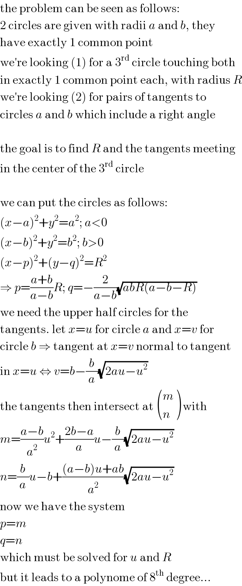 the problem can be seen as follows:  2 circles are given with radii a and b, they  have exactly 1 common point  we′re looking (1) for a 3^(rd)  circle touching both  in exactly 1 common point each, with radius R  we′re looking (2) for pairs of tangents to  circles a and b which include a right angle    the goal is to find R and the tangents meeting  in the center of the 3^(rd)  circle    we can put the circles as follows:  (x−a)^2 +y^2 =a^2 ; a<0  (x−b)^2 +y^2 =b^2 ; b>0  (x−p)^2 +(y−q)^2 =R^2   ⇒ p=((a+b)/(a−b))R; q=−(2/(a−b))(√(abR(a−b−R)))  we need the upper half circles for the  tangents. let x=u for circle a and x=v for  circle b ⇒ tangent at x=v normal to tangent  in x=u ⇔ v=b−(b/a)(√(2au−u^2 ))  the tangents then intersect at  ((m),(n) ) with  m=((a−b)/a^2 )u^2 +((2b−a)/a)u−(b/a)(√(2au−u^2 ))  n=(b/a)u−b+(((a−b)u+ab)/a^2 )(√(2au−u^2 ))  now we have the system  p=m  q=n  which must be solved for u and R  but it leads to a polynome of 8^(th)  degree...  