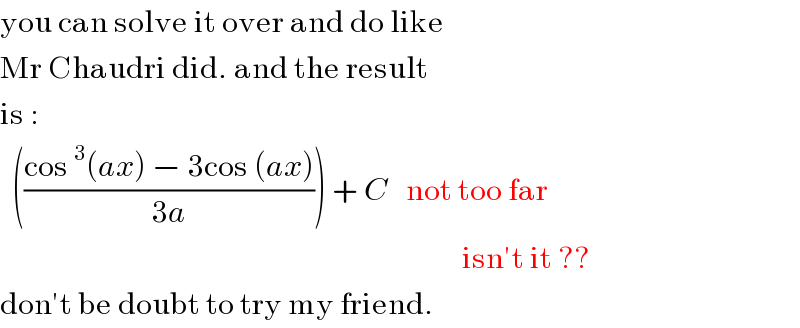 you can solve it over and do like  Mr Chaudri did. and the result   is :    (((cos^3 (ax) − 3cos (ax))/(3a))) + C   not too far                                                                               isn′t it ??  don′t be doubt to try my friend.  
