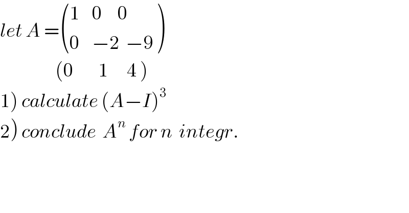 let A = (((1    0     0)),((0    −2  −9)) )                    (0        1      4 )  1) calculate (A−I)^3   2) conclude  A^n  for n  integr.  