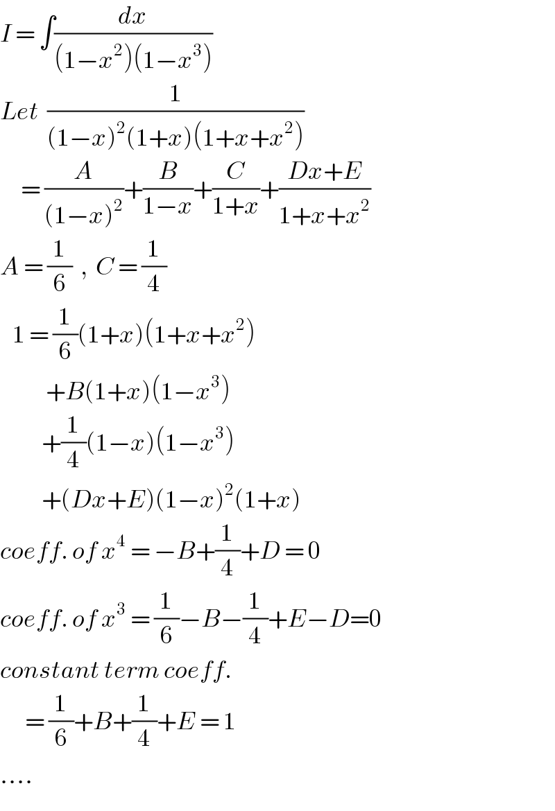 I = ∫(dx/((1−x^2 )(1−x^3 )))   Let  (1/((1−x)^2 (1+x)(1+x+x^2 )))        = (A/((1−x)^2 ))+(B/(1−x))+(C/(1+x))+((Dx+E)/(1+x+x^2 ))  A = (1/6)  ,  C = (1/4)     1 = (1/6)(1+x)(1+x+x^2 )             +B(1+x)(1−x^3 )            +(1/4)(1−x)(1−x^3 )            +(Dx+E)(1−x)^2 (1+x)  coeff. of x^4  = −B+(1/4)+D = 0  coeff. of x^3  = (1/6)−B−(1/4)+E−D=0  constant term coeff.         = (1/6)+B+(1/4)+E = 1  ....  