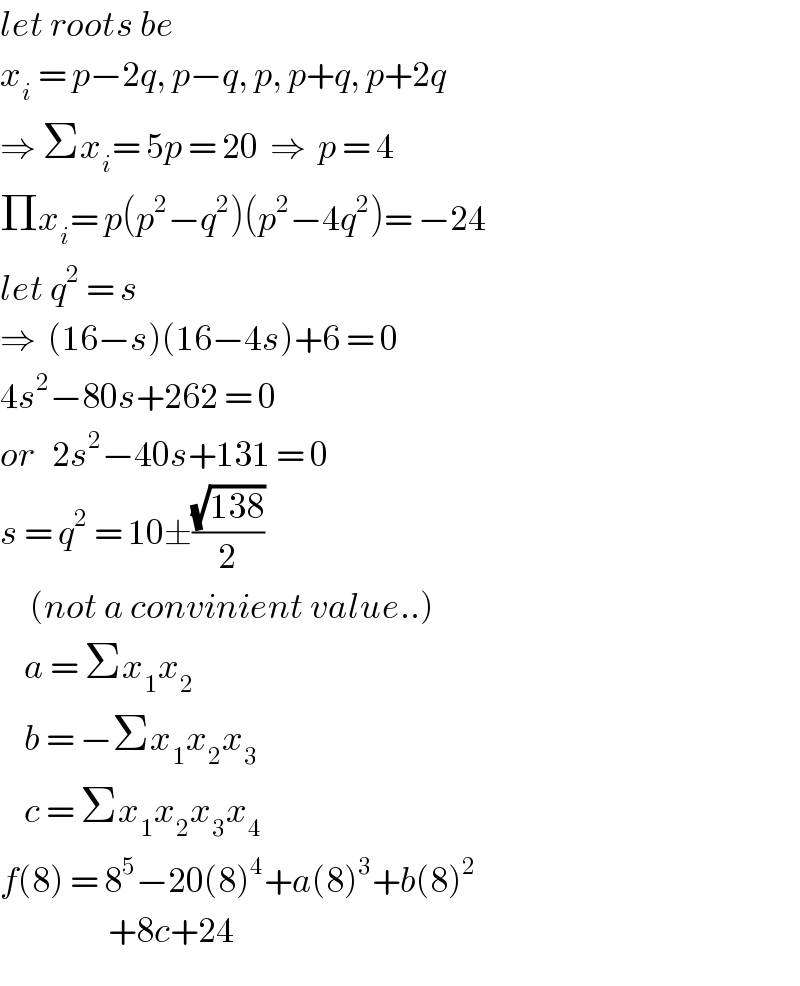 let roots be  x_i  = p−2q, p−q, p, p+q, p+2q  ⇒ Σx_i = 5p = 20  ⇒  p = 4  Πx_i = p(p^2 −q^2 )(p^2 −4q^2 )= −24  let q^2  = s  ⇒  (16−s)(16−4s)+6 = 0  4s^2 −80s+262 = 0  or   2s^2 −40s+131 = 0  s = q^2  = 10±((√(138))/2)       (not a convinient value..)      a = Σx_1 x_2       b = −Σx_1 x_2 x_3       c = Σx_1 x_2 x_3 x_4   f(8) = 8^5 −20(8)^4 +a(8)^3 +b(8)^2                     +8c+24   