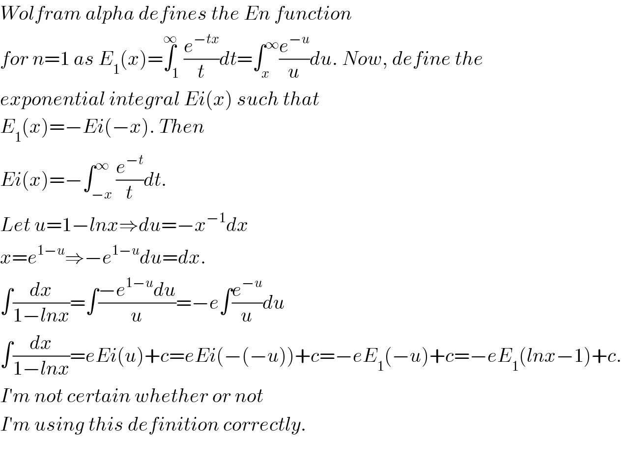 Wolfram alpha defines the En function  for n=1 as E_1 (x)=∫_1 ^∞ (e^(−tx) /t)dt=∫_x ^∞ (e^(−u) /u)du. Now, define the  exponential integral Ei(x) such that  E_1 (x)=−Ei(−x). Then  Ei(x)=−∫_(−x) ^∞ (e^(−t) /t)dt.  Let u=1−lnx⇒du=−x^(−1) dx  x=e^(1−u) ⇒−e^(1−u) du=dx.  ∫(dx/(1−lnx))=∫((−e^(1−u) du)/u)=−e∫(e^(−u) /u)du  ∫(dx/(1−lnx))=eEi(u)+c=eEi(−(−u))+c=−eE_1 (−u)+c=−eE_1 (lnx−1)+c.  I′m not certain whether or not   I′m using this definition correctly.    